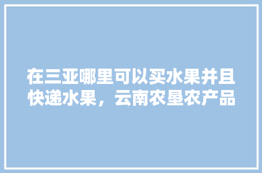 在三亚哪里可以买水果并且快递水果，云南农垦农产品。 在三亚哪里可以买水果并且快递水果，云南农垦农产品。 土壤施肥