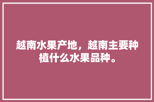 越南水果产地，越南主要种植什么水果品种。 越南水果产地，越南主要种植什么水果品种。 土壤施肥