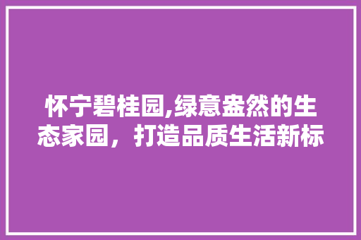 怀宁碧桂园,绿意盎然的生态家园，打造品质生活新标杆