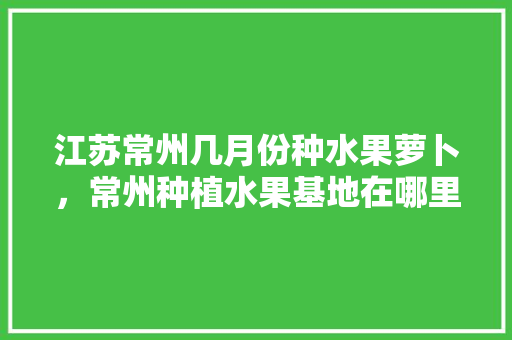 江苏常州几月份种水果萝卜，常州种植水果基地在哪里。