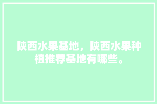 陕西水果基地，陕西水果种植推荐基地有哪些。