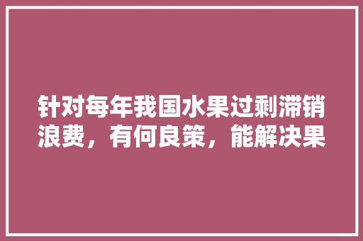 针对每年我国水果过剩滞销浪费，有何良策，能解决果农们的滞销问题，水果种植过剩的危害有哪些。