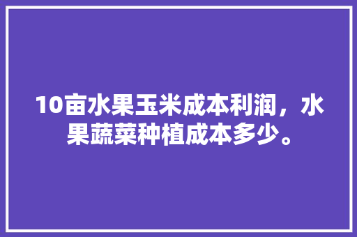 10亩水果玉米成本利润，水果蔬菜种植成本多少。