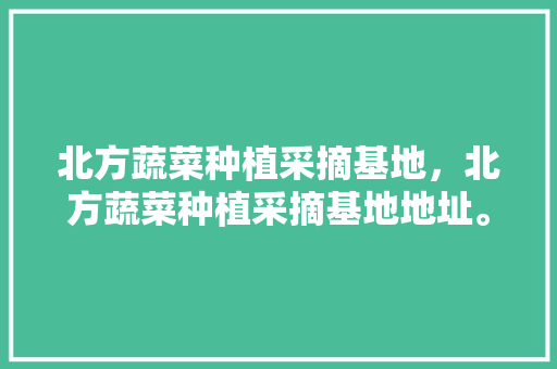 北方蔬菜种植采摘基地，北方蔬菜种植采摘基地地址。 北方蔬菜种植采摘基地，北方蔬菜种植采摘基地地址。 水果种植