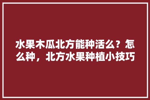 水果木瓜北方能种活么？怎么种，北方水果种植小技巧有哪些。