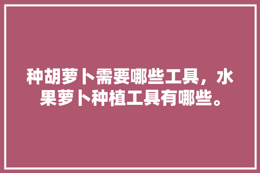 种胡萝卜需要哪些工具，水果萝卜种植工具有哪些。 种胡萝卜需要哪些工具，水果萝卜种植工具有哪些。 蔬菜种植