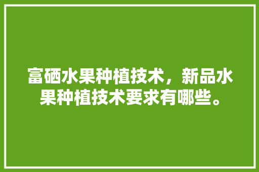 富硒水果种植技术，新品水果种植技术要求有哪些。