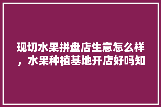 现切水果拼盘店生意怎么样，水果种植基地开店好吗知乎。