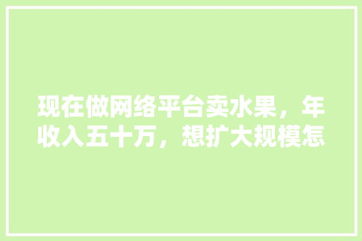 现在做网络平台卖水果，年收入五十万，想扩大规模怎么跟投资人谈？入股的话怎么算合适，水果种植纯收入多少。