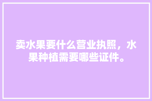 卖水果要什么营业执照，水果种植需要哪些证件。