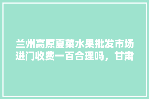 兰州高原夏菜水果批发市场进门收费一百合理吗，甘肃高原水果种植面积。