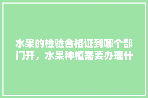 水果的检验合格证到哪个部门开，水果种植需要办理什么证件。 水果的检验合格证到哪个部门开，水果种植需要办理什么证件。 水果种植