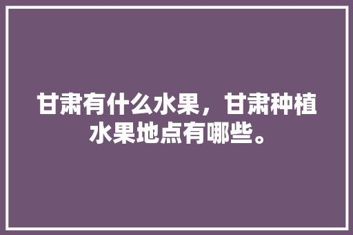 甘肃有什么水果，甘肃种植水果地点有哪些。