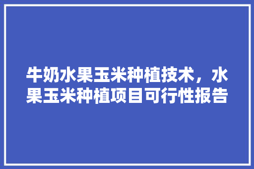 牛奶水果玉米种植技术，水果玉米种植项目可行性报告。