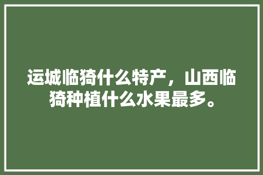 运城临猗什么特产，山西临猗种植什么水果最多。