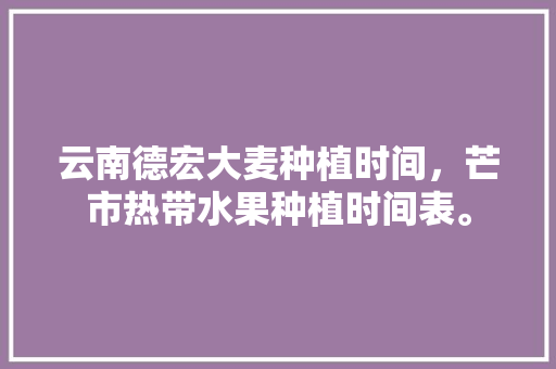 云南德宏大麦种植时间，芒市热带水果种植时间表。