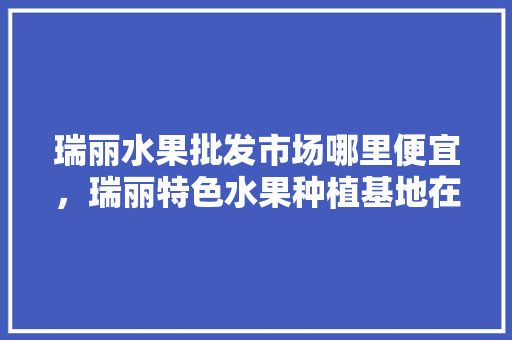 瑞丽水果批发市场哪里便宜，瑞丽特色水果种植基地在哪里。