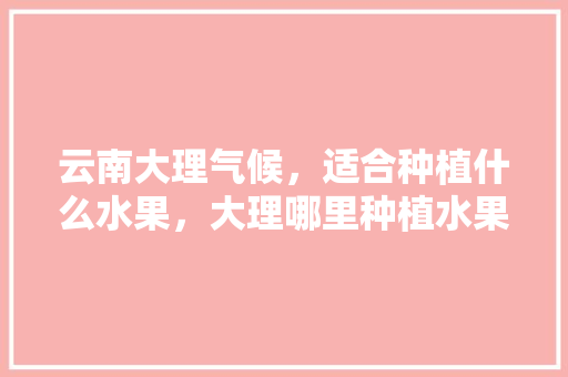 云南大理气候，适合种植什么水果，大理哪里种植水果好些呢。