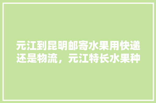 元江到昆明邮寄水果用快递还是物流，元江特长水果种植基地。