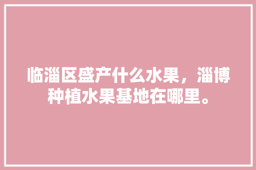 临淄区盛产什么水果，淄博种植水果基地在哪里。 临淄区盛产什么水果，淄博种植水果基地在哪里。 蔬菜种植