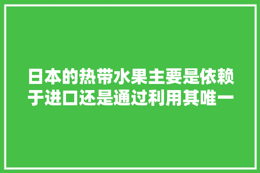 日本的热带水果主要是依赖于进口还是通过利用其唯一的冲绳南亚热带地区及其最南端的热带岛屿种植来供给，日本水果种植视频直播网站。 畜牧养殖