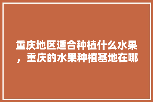 重庆地区适合种植什么水果，重庆的水果种植基地在哪里。 土壤施肥