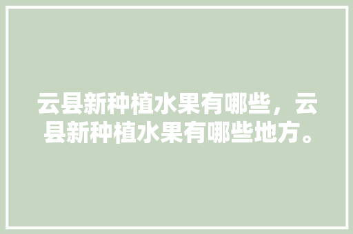 云县新种植水果有哪些，云县新种植水果有哪些地方。 云县新种植水果有哪些，云县新种植水果有哪些地方。 水果种植