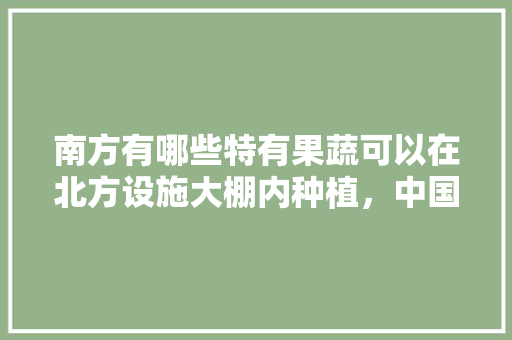 南方有哪些特有果蔬可以在北方设施大棚内种植，中国工厂推广种植水果的原因。