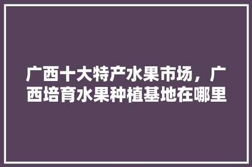 广西十大特产水果市场，广西培育水果种植基地在哪里。