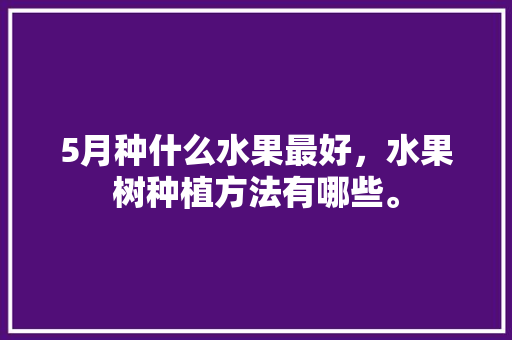 5月种什么水果最好，水果树种植方法有哪些。 水果种植