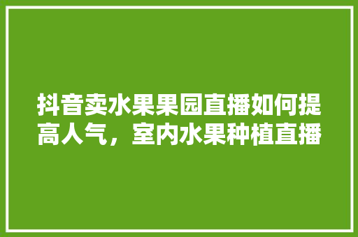 抖音卖水果果园直播如何提高人气，室内水果种植直播内容怎么写。