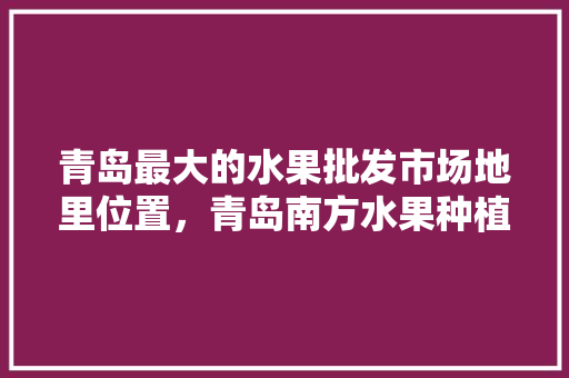 青岛最大的水果批发市场地里位置，青岛南方水果种植基地在哪里。 土壤施肥