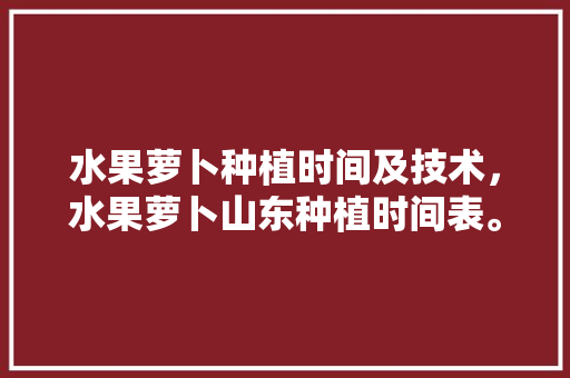 水果萝卜种植时间及技术，水果萝卜山东种植时间表。