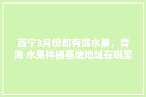 西宁3月份都有啥水果，青海 水果种植基地地址在哪里。