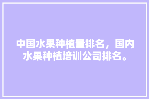 中国水果种植量排名，国内水果种植培训公司排名。 土壤施肥