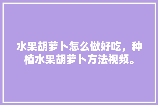 水果胡萝卜怎么做好吃，种植水果胡萝卜方法视频。 蔬菜种植