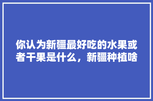 你认为新疆最好吃的水果或者干果是什么，新疆种植啥水果好呢视频。 土壤施肥