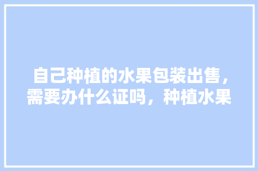 自己种植的水果包装出售，需要办什么证吗，种植水果需要哪些证件。 蔬菜种植