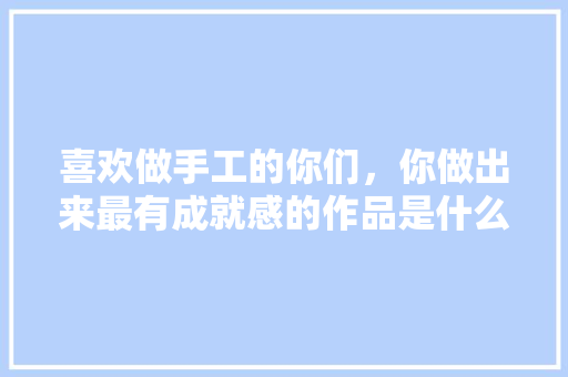 喜欢做手工的你们，你做出来最有成就感的作品是什么？再分享下制作方法，橙色水果种植技术视频教程。 喜欢做手工的你们，你做出来最有成就感的作品是什么？再分享下制作方法，橙色水果种植技术视频教程。 畜牧养殖