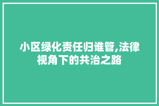 小区绿化责任归谁管,法律视角下的共治之路