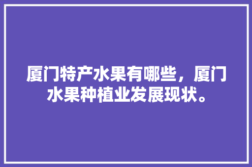 厦门特产水果有哪些，厦门水果种植业发展现状。 厦门特产水果有哪些，厦门水果种植业发展现状。 土壤施肥