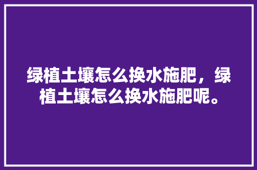 绿植土壤怎么换水施肥，绿植土壤怎么换水施肥呢。 绿植土壤怎么换水施肥，绿植土壤怎么换水施肥呢。 土壤施肥