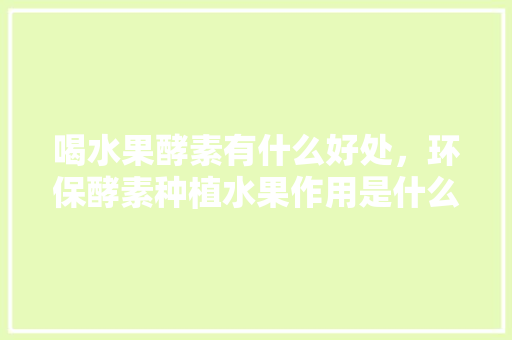 喝水果酵素有什么好处，环保酵素种植水果作用是什么。 喝水果酵素有什么好处，环保酵素种植水果作用是什么。 蔬菜种植