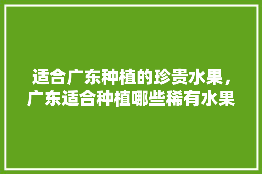 适合广东种植的珍贵水果，广东适合种植哪些稀有水果。 适合广东种植的珍贵水果，广东适合种植哪些稀有水果。 水果种植