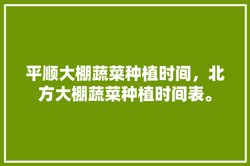 平顺大棚蔬菜种植时间，北方大棚蔬菜种植时间表。 平顺大棚蔬菜种植时间，北方大棚蔬菜种植时间表。 蔬菜种植