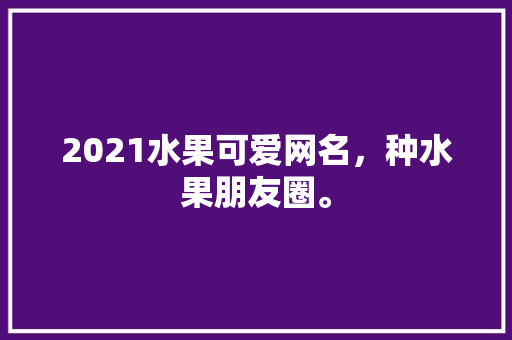 2021水果可爱网名，种水果朋友圈。 土壤施肥