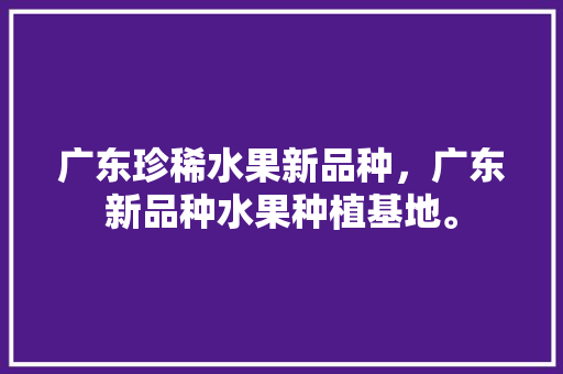 广东珍稀水果新品种，广东新品种水果种植基地。 蔬菜种植