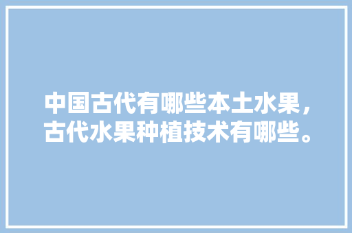 中国古代有哪些本土水果，古代水果种植技术有哪些。