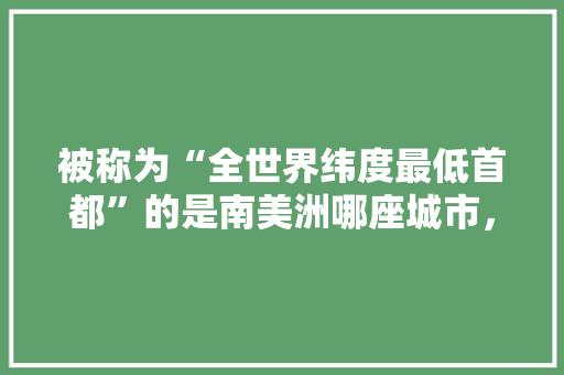 被称为“全世界纬度最低首都”的是南美洲哪座城市，秘鲁水果国内种植基地。