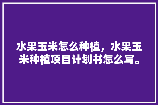 水果玉米怎么种植，水果玉米种植项目计划书怎么写。 家禽养殖